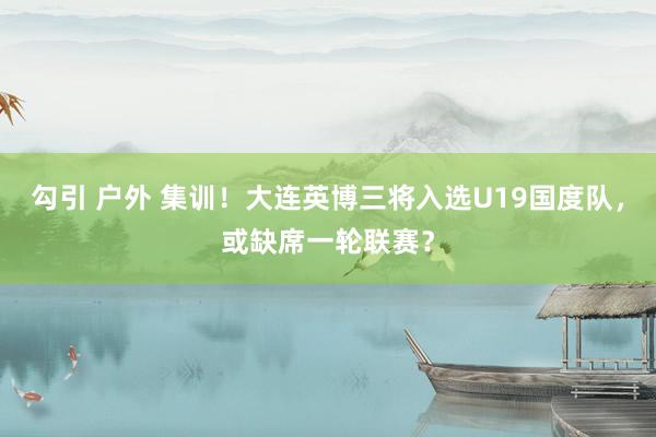 勾引 户外 集训！大连英博三将入选U19国度队，或缺席一轮联赛？