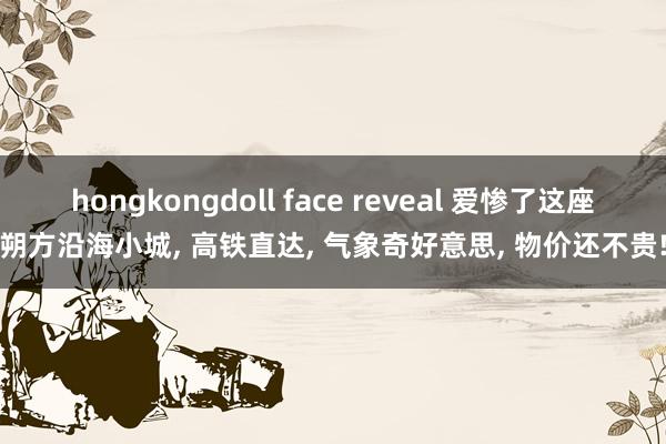 hongkongdoll face reveal 爱惨了这座朔方沿海小城， 高铁直达， 气象奇好意思， 物价还不贵!