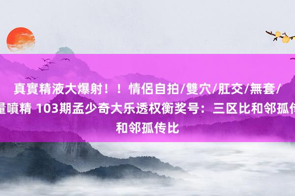 真實精液大爆射！！情侶自拍/雙穴/肛交/無套/大量噴精 103期孟少奇大乐透权衡奖号：三区比和邻孤传比