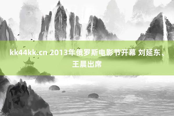 kk44kk.cn 2013年俄罗斯电影节开幕 刘延东、王晨出席