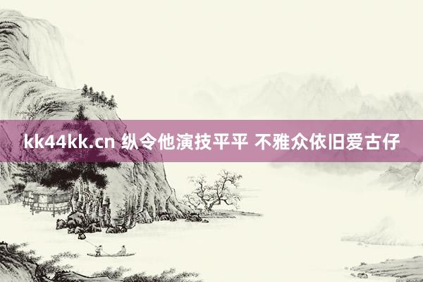 kk44kk.cn 纵令他演技平平 不雅众依旧爱古仔