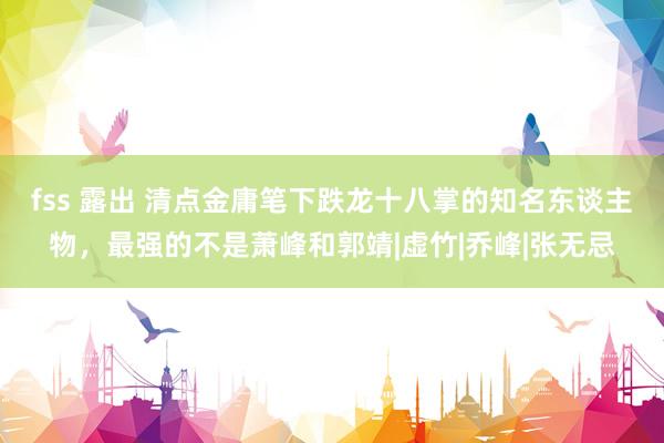 fss 露出 清点金庸笔下跌龙十八掌的知名东谈主物，最强的不是萧峰和郭靖|虚竹|乔峰|张无忌