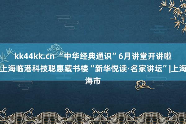 kk44kk.cn “中华经典通识”6月讲堂开讲啦丨上海临港科技聪惠藏书楼“新华悦读·名家讲坛”|上海市