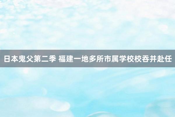 日本鬼父第二季 福建一地多所市属学校校吞并赴任
