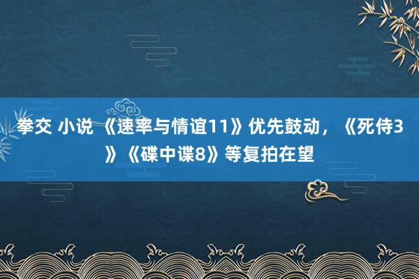 拳交 小说 《速率与情谊11》优先鼓动，《死侍3》《碟中谍8》等复拍在望