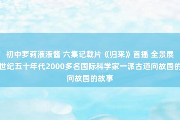 初中萝莉液液酱 六集记载片《归来》首播 全景展现上世纪五十年代2000多名国际科学家一派古道向故国的故事