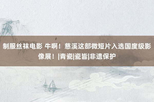 制服丝袜电影 牛啊！慈溪这部微短片入选国度级影像展！|青瓷|瓷皆|非遗保护