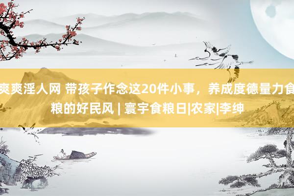 爽爽淫人网 带孩子作念这20件小事，养成度德量力食粮的好民风 | 寰宇食粮日|农家|李绅