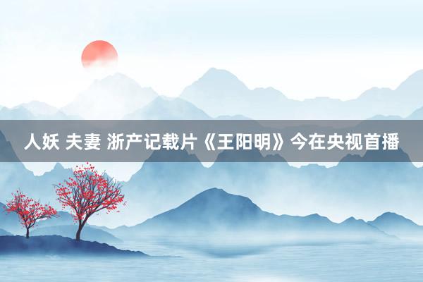 人妖 夫妻 浙产记载片《王阳明》今在央视首播