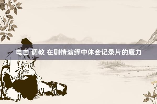 电击 调教 在剧情演绎中体会记录片的魔力