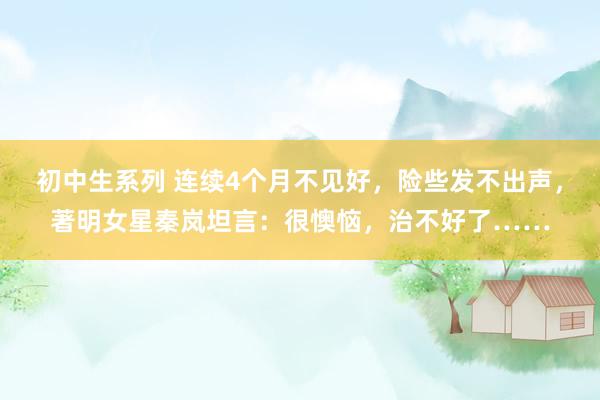 初中生系列 连续4个月不见好，险些发不出声，著明女星秦岚坦言：很懊恼，治不好了……