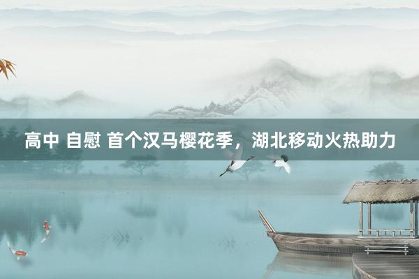 高中 自慰 首个汉马樱花季，湖北移动火热助力