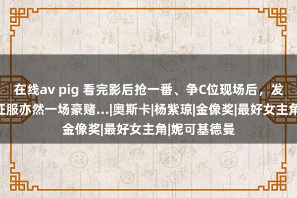 在线av pig 看完影后抢一番、争C位现场后，发现找大牌借征服亦然一场豪赌...|奥斯卡|杨紫琼|金像奖|最好女主角|妮可基德曼