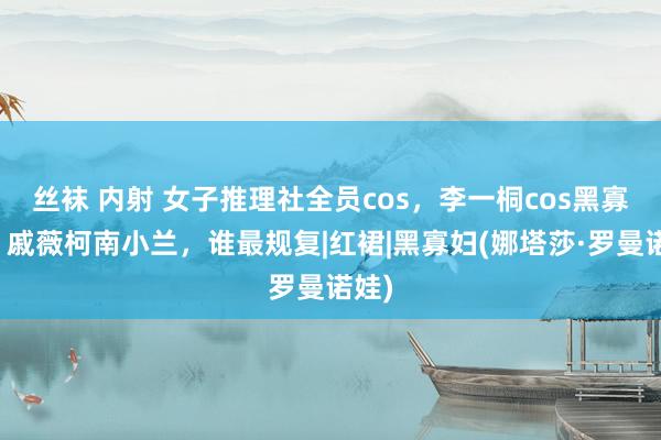 丝袜 内射 女子推理社全员cos，李一桐cos黑寡妇，戚薇柯南小兰，谁最规复|红裙|黑寡妇(娜塔莎·罗曼诺娃)