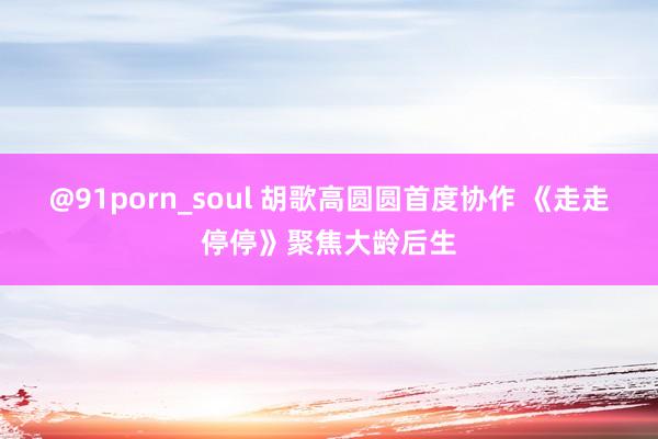 @91porn_soul 胡歌高圆圆首度协作 《走走停停》聚焦大龄后生