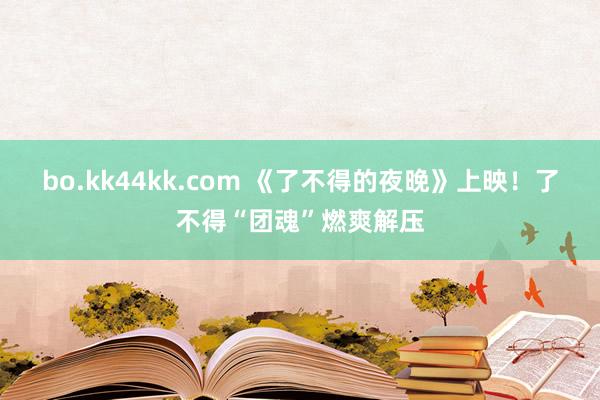 bo.kk44kk.com 《了不得的夜晚》上映！了不得“团魂”燃爽解压