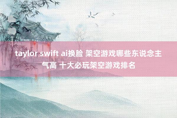 taylor swift ai换脸 架空游戏哪些东说念主气高 十大必玩架空游戏排名