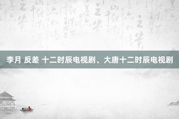 李月 反差 十二时辰电视剧、大唐十二时辰电视剧