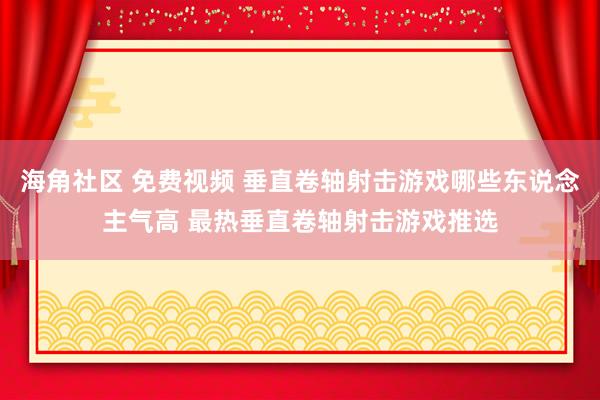 海角社区 免费视频 垂直卷轴射击游戏哪些东说念主气高 最热垂直卷轴射击游戏推选