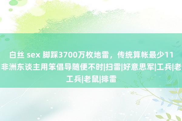 白丝 sex 脚踩3700万枚地雷，传统算帐最少1100年，非洲东谈主用笨倡导随便不时|扫雷|好意思军|工兵|老鼠|排雷