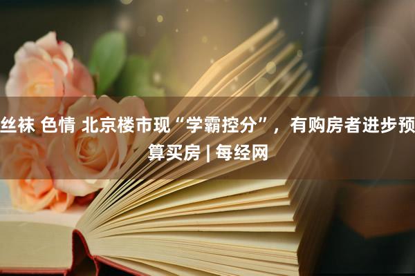 丝袜 色情 北京楼市现“学霸控分”，有购房者进步预算买房 | 每经网