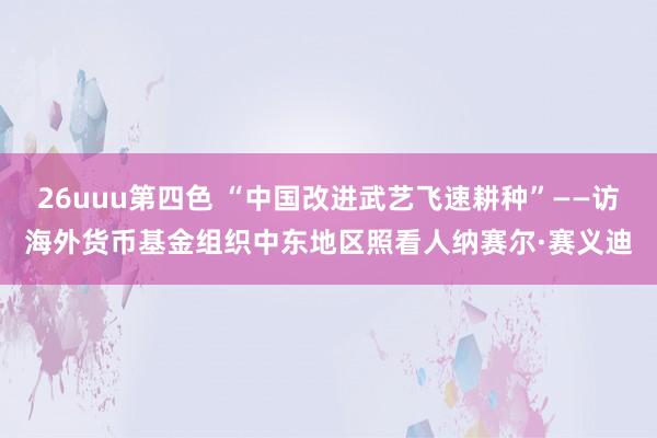 26uuu第四色 “中国改进武艺飞速耕种”——访海外货币基金组织中东地区照看人纳赛尔·赛义迪