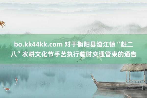 bo.kk44kk.com 对于衡阳县渣江镇“赶二八”农耕文化节手艺执行临时交通管束的通告