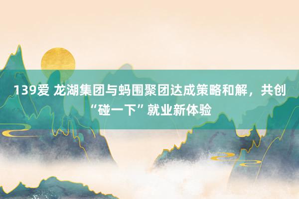 139爱 龙湖集团与蚂围聚团达成策略和解，共创“碰一下”就业新体验