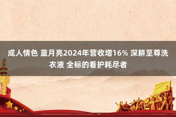 成人情色 蓝月亮2024年营收增16% 深耕至尊洗衣液 全标的看护耗尽者