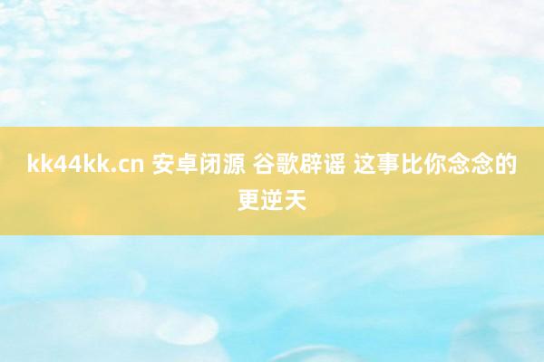 kk44kk.cn 安卓闭源 谷歌辟谣 这事比你念念的更逆天