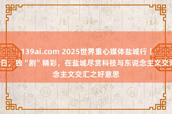 139ai.com 2025世界重心媒体盐城行｜“碳”路改日，独“剧”精彩，在盐城尽赏科技与东说念主文交汇之好意思