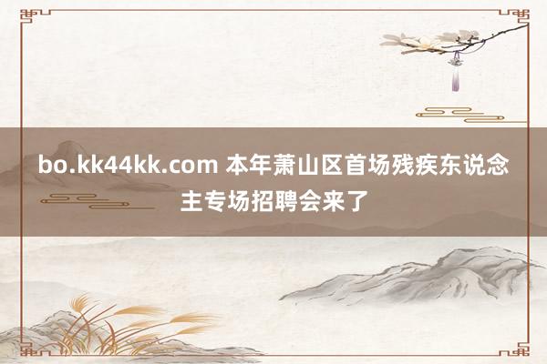 bo.kk44kk.com 本年萧山区首场残疾东说念主专场招聘会来了