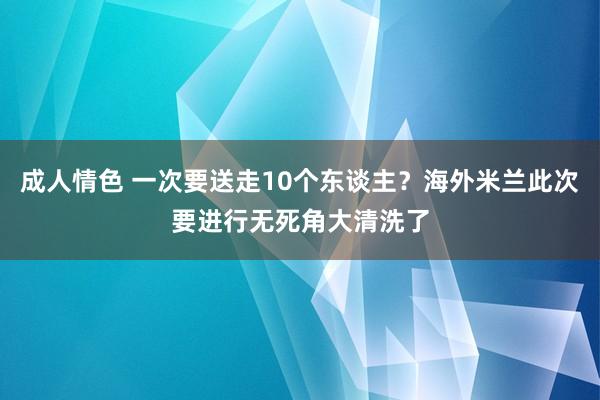 成人情色 一次要送走10个东谈主？海外米兰此次要进行无死角大清洗了