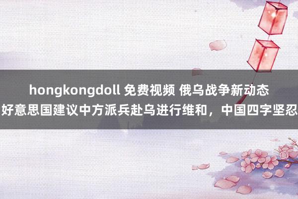 hongkongdoll 免费视频 俄乌战争新动态，好意思国建议中方派兵赴乌进行维和，中国四字坚忍回