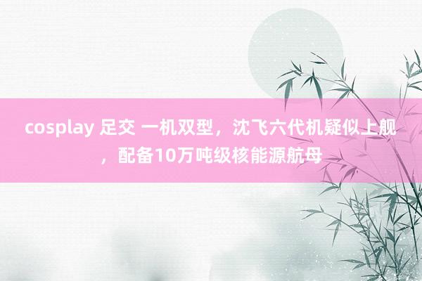 cosplay 足交 一机双型，沈飞六代机疑似上舰，配备10万吨级核能源航母