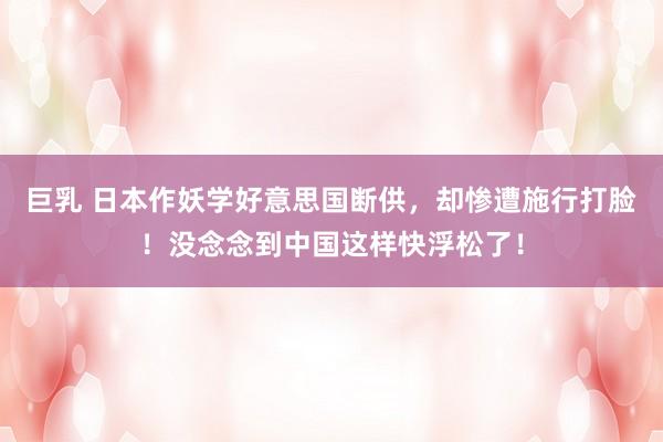 巨乳 日本作妖学好意思国断供，却惨遭施行打脸！没念念到中国这样快浮松了！