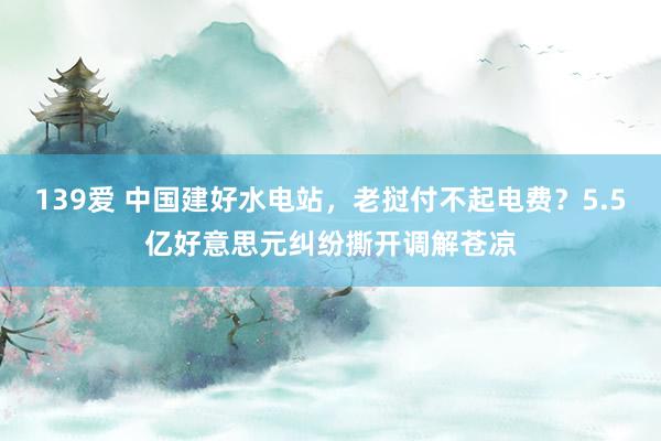 139爱 中国建好水电站，老挝付不起电费？5.5亿好意思元纠纷撕开调解苍凉