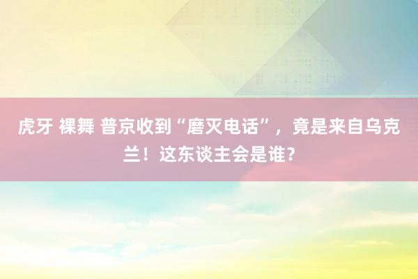 虎牙 裸舞 普京收到“磨灭电话”，竟是来自乌克兰！这东谈主会是谁？