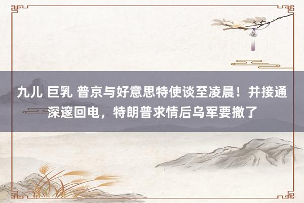 九儿 巨乳 普京与好意思特使谈至凌晨！并接通深邃回电，特朗普求情后乌军要撤了