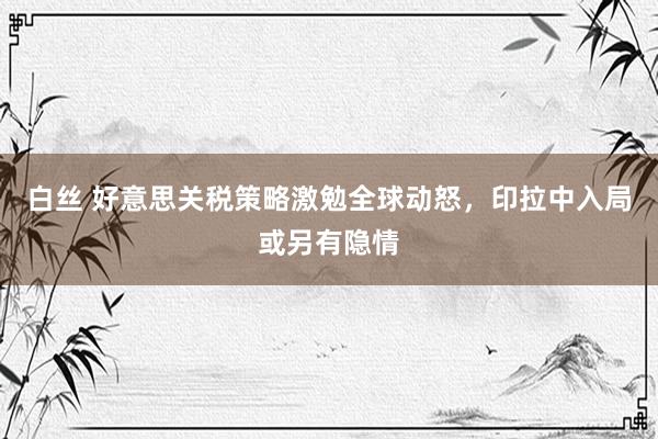 白丝 好意思关税策略激勉全球动怒，印拉中入局或另有隐情