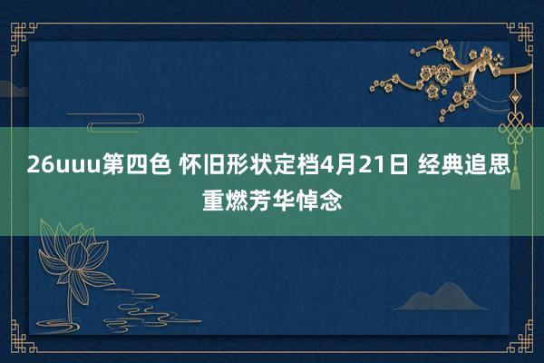 26uuu第四色 怀旧形状定档4月21日 经典追思 重燃芳华悼念