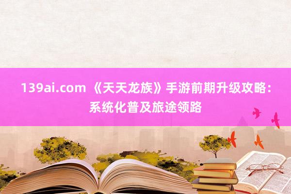 139ai.com 《天天龙族》手游前期升级攻略：系统化普及旅途领路