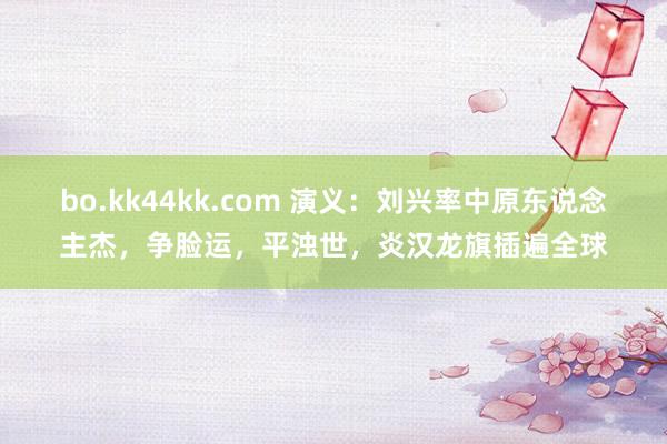 bo.kk44kk.com 演义：刘兴率中原东说念主杰，争脸运，平浊世，炎汉龙旗插遍全球
