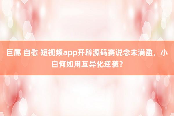 巨屌 自慰 短视频app开辟源码赛说念未满盈，小白何如用互异化逆袭？