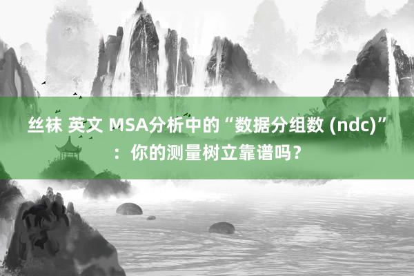 丝袜 英文 MSA分析中的“数据分组数 (ndc)”：你的测量树立靠谱吗？