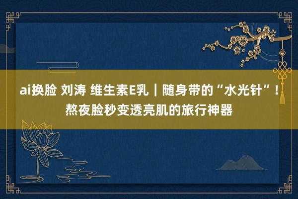 ai换脸 刘涛 维生素E乳｜随身带的“水光针”！熬夜脸秒变透亮肌的旅行神器