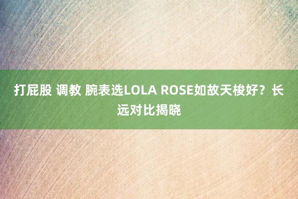 打屁股 调教 腕表选LOLA ROSE如故天梭好？长远对比揭晓