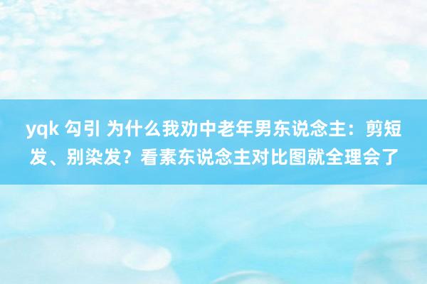 yqk 勾引 为什么我劝中老年男东说念主：剪短发、别染发？看素东说念主对比图就全理会了