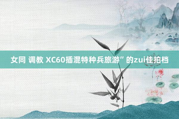 女同 调教 XC60插混特种兵旅游”的zui佳拍档