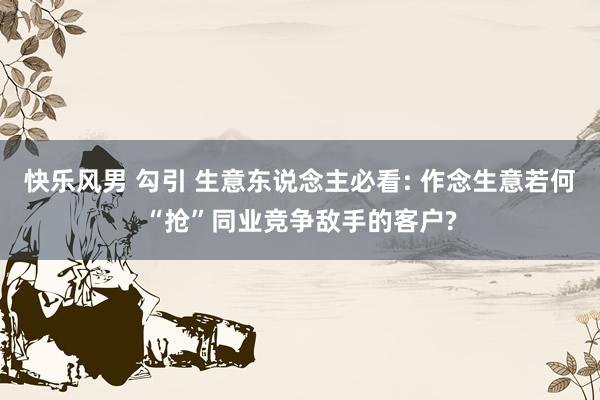快乐风男 勾引 生意东说念主必看: 作念生意若何“抢”同业竞争敌手的客户?